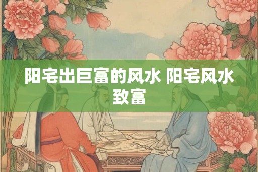 阳宅出巨富的风水 阳宅风水致富