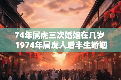 74年属虎三次婚姻在几岁 1974年属虎人后半生婚姻运势如何 74年属虎三次婚姻在几岁 1974年属虎人后半生婚姻运势如何