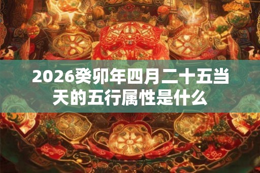 2026癸卯年四月二十五当天的五行属性是什么 2026癸卯年四月二十五当天的五行属性是什么