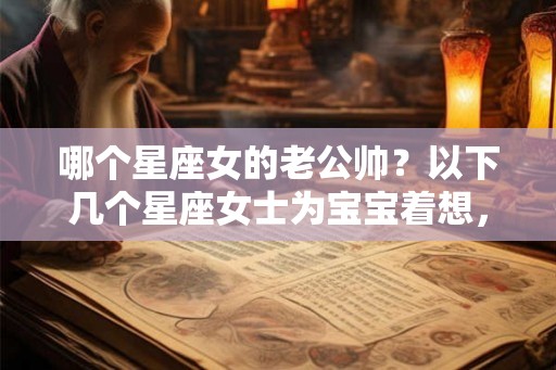 哪个星座女的老公帅？以下几个星座女士为宝宝着想，首选颜值高的老公！