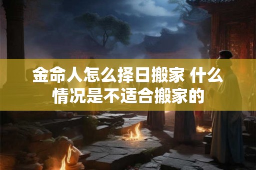 金命人怎么择日搬家 什么情况是不适合搬家的