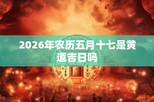2026年农历五月十七是黄道吉日吗