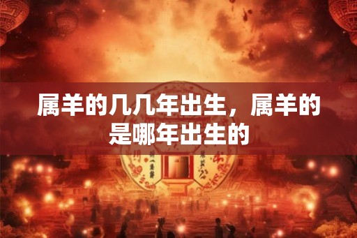 属羊的几几年出生,属羊的是哪年出生的 属羊的几几年出生,属羊的是哪年出生的