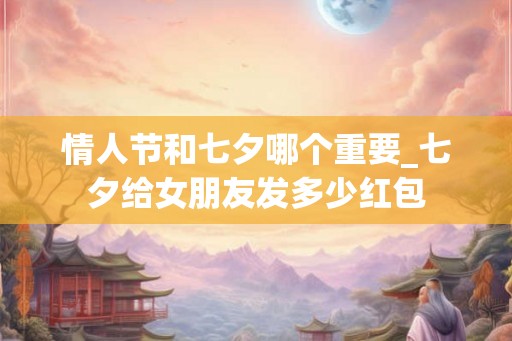 情人节和七夕哪个重要_七夕给女朋友发多少红包 情人节和七夕哪个重要_七夕给女朋友发多少红包