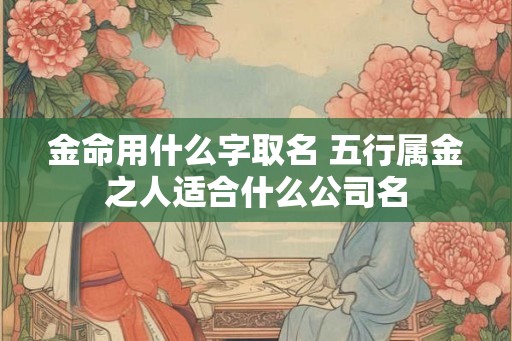 金命用什么字取名 五行属金之人适合什么公司名