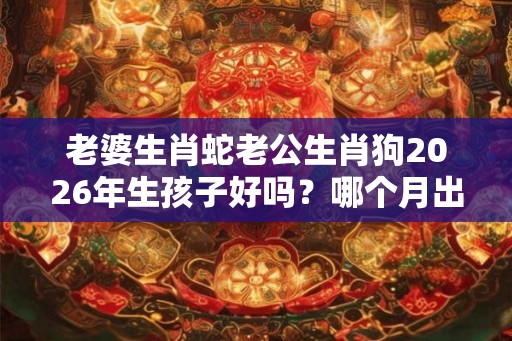 老婆生肖蛇老公生肖狗2026年生孩子好吗？哪个月出生的孩子命好？