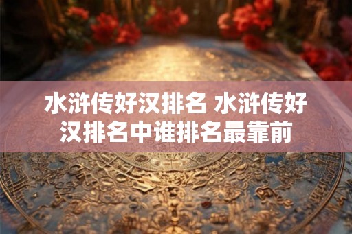 水浒传好汉排名 水浒传好汉排名中谁排名最靠前 水浒传好汉排名 水浒传好汉排名中谁排名最靠前
