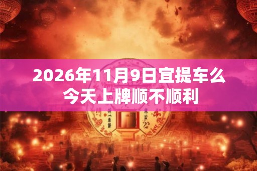 2026年11月9日宜提车么 今天上牌顺不顺利