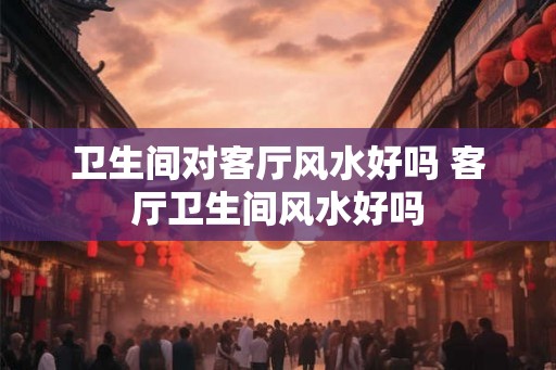 卫生间对客厅风水好吗 客厅卫生间风水好吗