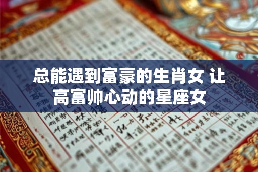 总能遇到富豪的生肖女 让高富帅心动的星座女 总能遇到富豪的生肖女 让高富帅心动的星座女