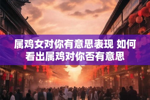 属鸡女对你有意思表现 如何看出属鸡对你否有意思