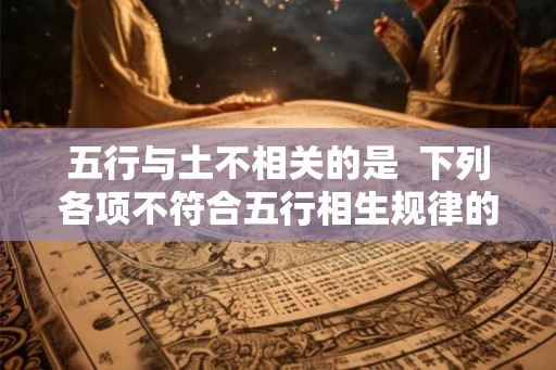 五行与土不相关的是  下列各项不符合五行相生规律的是
