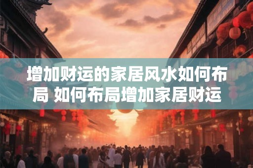 增加财运的家居风水如何布局 如何布局增加家居财运 增加财运的家居风水如何布局 如何布局增加家居财运