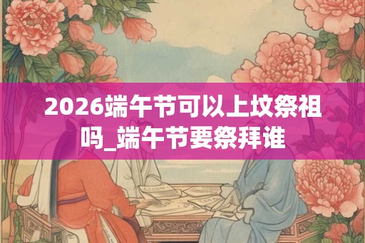 2026端午节可以上坟祭祖吗_端午节要祭拜谁