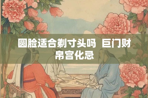 圆脸适合剃寸头吗  巨门财帛宫化忌