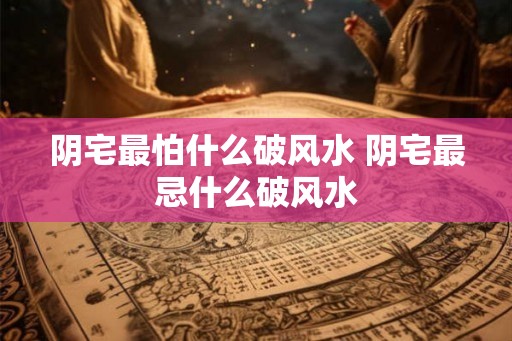 阴宅最怕什么破风水 阴宅最忌什么破风水