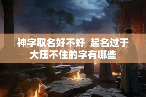 神字取名好不好 起名过于大压不住的字有哪些 神字取名好不好 起名过于大压不住的字有哪些