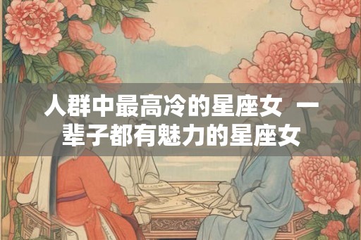 人群中最高冷的星座女  一辈子都有魅力的星座女