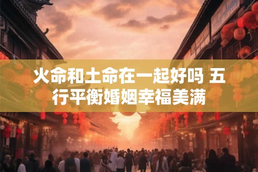 火命和土命在一起好吗 五行平衡婚姻幸福美满