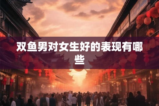 双鱼男对女生好的表现有哪些