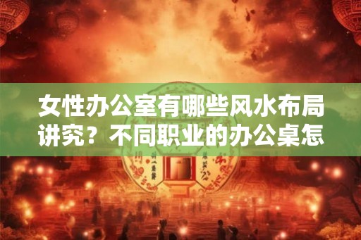 女性办公室有哪些风水布局讲究？不同职业的办公桌怎么摆放？