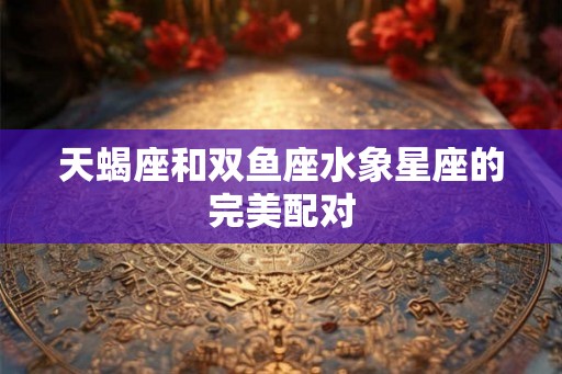 天蝎座和双鱼座水象星座的完美配对