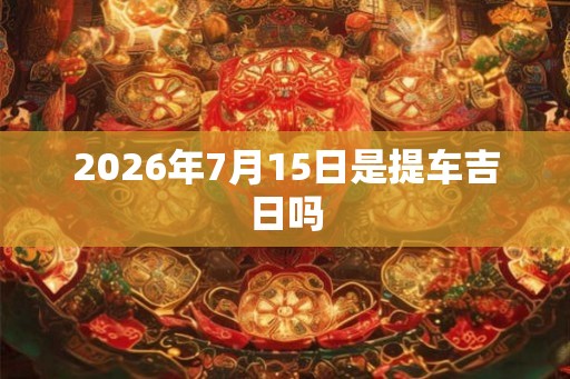 2026年7月15日是提车吉日吗 2026年7月15日是提车吉日吗