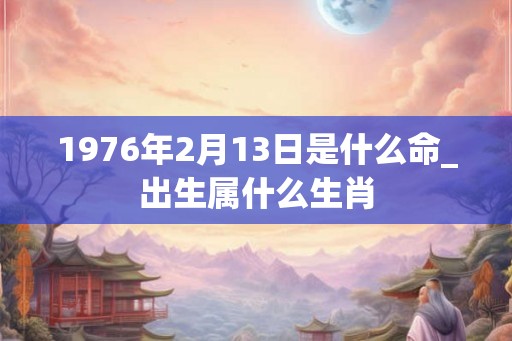 1976年2月13日是什么命_出生属什么生肖