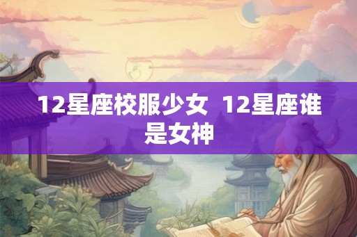 12星座校服少女 12星座谁是女神 12星座校服少女 12星座谁是女神