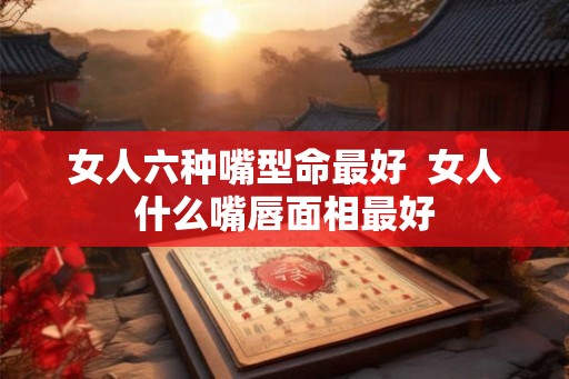 女人六种嘴型命最好  女人什么嘴唇面相最好