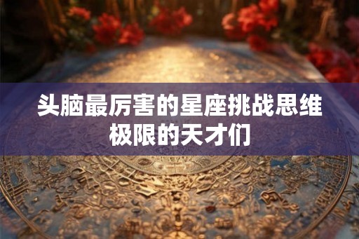 头脑最厉害的星座挑战思维极限的天才们