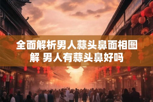全面解析男人蒜头鼻面相图解 男人有蒜头鼻好吗