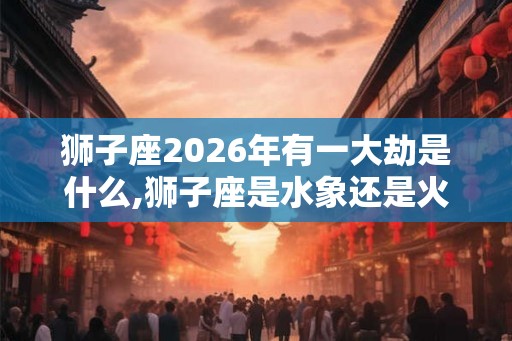 狮子座2026年有一大劫是什么,狮子座是水象还是火象