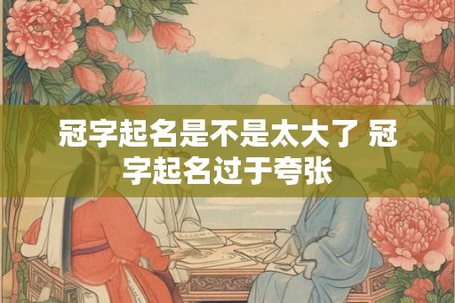 冠字起名是不是太大了 冠字起名过于夸张