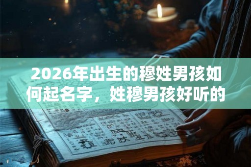 2026年出生的穆姓男孩如何起名字，姓穆男孩好听的名字