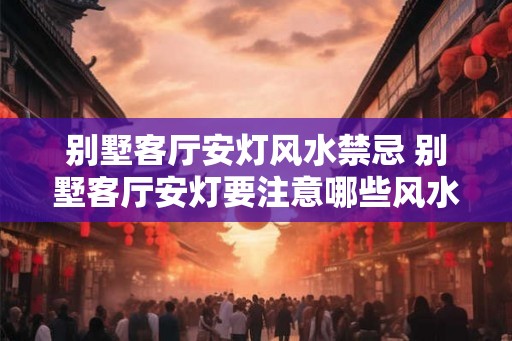 别墅客厅安灯风水禁忌 别墅客厅安灯要注意哪些风水禁忌