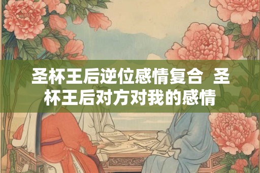 圣杯王后逆位感情复合  圣杯王后对方对我的感情