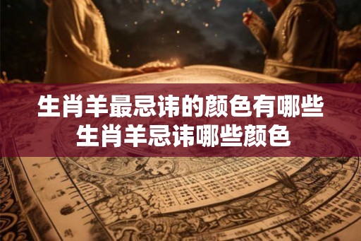 生肖羊最忌讳的颜色有哪些 生肖羊忌讳哪些颜色 生肖羊最忌讳的颜色有哪些 生肖羊忌讳哪些颜色