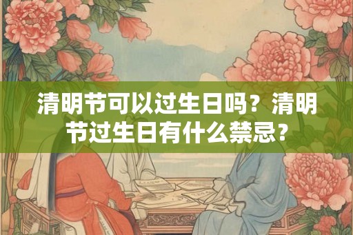 清明节可以过生日吗?清明节过生日有什么禁忌? 清明节可以过生日吗?清明节过生日有什么禁忌?