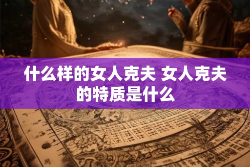 什么样的女人克夫 女人克夫的特质是什么 什么样的女人克夫 女人克夫的特质是什么