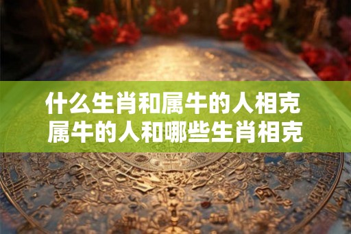什么生肖和属牛的人相克 属牛的人和哪些生肖相克