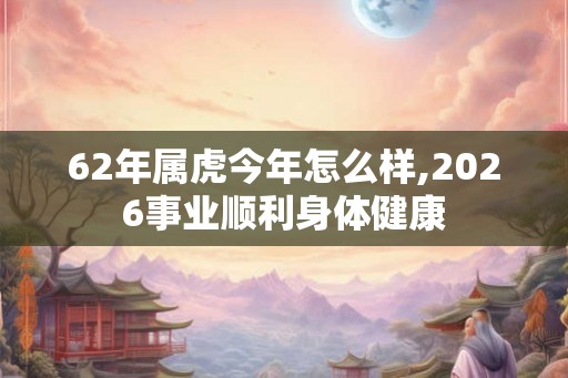 62年属虎今年怎么样,2026事业顺利身体健康