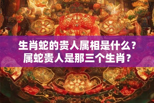 生肖蛇的贵人属相是什么？属蛇贵人是那三个生肖？
