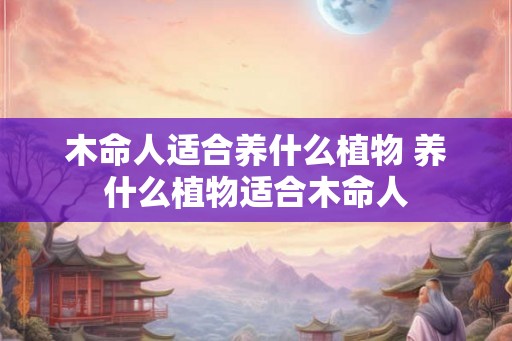 木命人适合养什么植物 养什么植物适合木命人 木命人适合养什么植物 养什么植物适合木命人