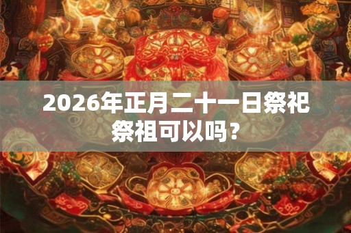 2026年正月二十一日祭祀祭祖可以吗？
