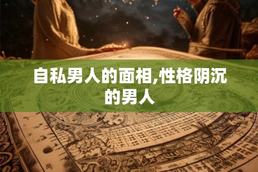 自私男人的面相,性格阴沉的男人 自私男人的面相,性格阴沉的男人