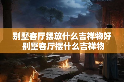 别墅客厅摆放什么吉祥物好 别墅客厅摆什么吉祥物