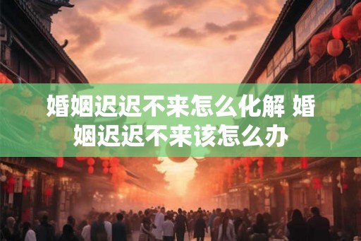 婚姻迟迟不来怎么化解 婚姻迟迟不来该怎么办