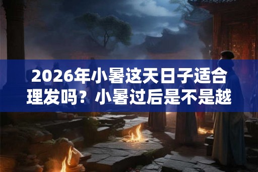 2026年小暑这天日子适合理发吗？小暑过后是不是越来越热？