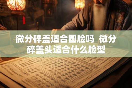 微分碎盖适合圆脸吗  微分碎盖头适合什么脸型
